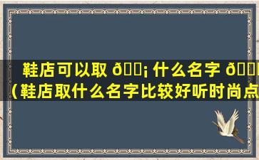 鞋店可以取 🐡 什么名字 🐛 （鞋店取什么名字比较好听时尚点的）